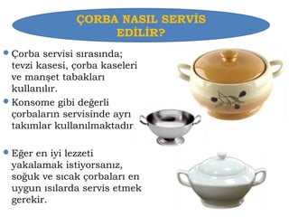 ÇORBA NASIL SERVİS 
EDİLİR? 
Çorba servisi sırasında; 
tevzi kasesi, çorba kaseleri 
ve manşet tabakları 
kullanılır. 
Konsome gibi değerli 
çorbaların servisinde ayrı 
takımlar kullanılmaktadır. 
Eğer en iyi lezzeti 
yakalamak istiyorsanız, 
soğuk ve sıcak çorbaları en 
uygun ısılarda servis etmek 
gerekir. 
