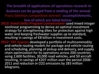 The breadth of applications of operations research in
business can be gauged from a reading of the annual
Franz Edelman competition winners’ accomplishments,
few of which are listed below:
2013: Dutch Delta Program Commissioner used mixed integer
nonlinear programming to derive an optimal investment
strategy for strengthening dikes for protection against high
water and keeping freshwater supplies up to standard,
resulting in savings of €8 billion in investment costs.
2012: TNT Express developed a portfolio of multicommodity
and vehicle routing models for package and vehicle routing
and scheduling, planning of pickup and delivery, and supply
chain optimization for its operations across 200 countries
using 2,600 facilities, 30,000 road vehicles, and 50 aircraft
resulting, in savings of €207 million over the period 2008–
2011 and reduction in CO2 emissions by 283 million
kilograms.
 