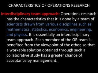 CHARACTERISTICS OF OPERATIONS RESEARCH
Interdisciplinary team approach: Operations research
has the characteristics that it is done by a team of
scientists drawn from various disciplines such as
mathematics, statistics, economics, engineering,
and physics. It is essentially an interdisciplinary
team approach. Each member of the OR team is
benefited from the viewpoint of the other, so that
a workable solution obtained through such a
collaborative study has a greater chance of
acceptance by management.
 