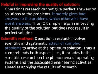 Helpful in improving the quality of solution:
Operations research cannot give perfect answers or
solutions to the problems. It merely gives bad
answers to the problems which otherwise have
worst answers. Thus, OR simply helps in improving
the quality of the solution but does not result in
perfect solution
Scientific method: Operations research involves
scientific and systematic attack of complex
problems to arrive at the optimum solution. Thus it
comprehends both aspects, i.e., it includes both
scientific research on the phenomena of operating
systems and the associated engineering activities
aimed at applying the results of research.
 