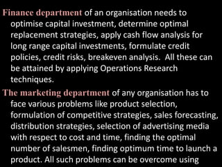 Finance department of an organisation needs to
optimise capital investment, determine optimal
replacement strategies, apply cash flow analysis for
long range capital investments, formulate credit
policies, credit risks, breakeven analysis. All these can
be attained by applying Operations Research
techniques.
The marketing department of any organisation has to
face various problems like product selection,
formulation of competitive strategies, sales forecasting,
distribution strategies, selection of advertising media
with respect to cost and time, finding the optimal
number of salesmen, finding optimum time to launch a
product. All such problems can be overcome using
 
