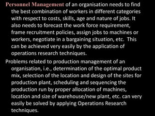 Personnel Management of an organisation needs to find
the best combination of workers in different categories
with respect to costs, skills, age and nature of jobs. It
also needs to forecast the work force requirement,
frame recruitment policies, assign jobs to machines or
workers, negotiate in a bargaining situation, etc. This
can be achieved very easily by the application of
operations research techniques.
Problems related to production management of an
organisation, i.e., determination of the optimal product
mix, selection of the location and design of the sites for
production plant, scheduling and sequencing the
production run by proper allocation of machines,
location and size of warehouse/new plant, etc. can very
easily be solved by applying Operations Research
techniques.
 