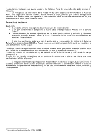 8
representantes. Cualquiera que quiera acceder a los hallazgos fuera de temporada debe pedir permiso al
Ministerio.
        Los hallazgos de las excavaciones de la década del ‘60 fueron depositados inicialmente en el Museo de
Konya, pero luego fueron llevados a Ankara. Muchos volvieron a Konya, pero una gran cantidad de registros se
perdieron en el proceso. Desde 1993 algunos de la colección Etütlük de las excavaciones de la década del ‘60, que
se almacenaron el Konya fueron devueltos al sitio.

Declaración de significancia

Çatalhöyük:
     Es uno de los primeros sitios agrícolas desarrollado fuera del Cercano Oriente.
     Es un gran asentamiento en comparación a muchos sitios contemporáneos en Anatolia y en el Cercano
       Oriente.
     Contiene evidencia de avances significativos en las artes (pintura muraria y escultura) y tradiciones
       artesanales (cestería, alfarería, madera y lítico). En comparación con otros sitios contemporáneos en
       Anatolia y Cercano Oriente.

        El sitio tiene significancia global y su plan de gestión pide la recomendación del Ministerio de Cultura y
Turismo Turco en conjunto con ICOMOS de Turquía hacer una nominación para que el sitio pueda ser inscripto en la
Lista de Patrimonio Mundial ya que:

Criterio (ii), exhibe un importante intercambio de valores humanos en un gran período de tiempo y dentro de un
área cultural del mundo en desarrollo, de la arquitectura, las artes, y la planificación urbana; y
Criterio (iii) conlleva un testimonio único y excepcional de una tradición cultural y una civilización que ya
desapareció; y
Criterio (iv), un ejemplo extraordinario de un conjunto de arquitectura y paisaje, que ilustra una etapa
significativa en la historia humana.17

       El sitio posee información arqueológica antes desconocida en el estudio de la región. Subsecuentemente el
cuidado y preservación de la sustancia arqueológica debe ser vista como la consideración primaria en cualquier
acercamiento a la presentación, interpretación y uso del sitio. El sitio también tiene otros valores, históricos y
contemporáneos.




17
     Convención de Patrimonio Mundial (1972), UNESCO.
 