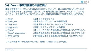 © 2017 Orb, Inc.
CoinCore - 事前定義済みの振る舞い
11
事前に定義されたパターンを組み合わせることによって、様々な振る舞いのトランザク
ションを実⾏することが可能。以下は、よく利⽤される振る舞いのパラメータ。これら
のパラメータを組み合わせることによって、複雑な振る舞いを実装することができる。
• basic ：基本トランザクション
• basic_fee ：基本トランザクション＋決済⼿数料
• max_use ：利⽤上限付きルールでのトランザクション
• dependent ：従属したトランザクションの実施
• tiered ：ボリュームに応じて振る舞いが異なるトランザクション
• tiered_dependent ：直前の処理に応じて振る舞いが異なるトランザクション
• time_tiered ：実⾏時間によって振る舞いが異なるトランザクション
これらの振る舞いの定義そのものも、開発して追加することが可能。
 
