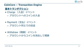 © 2017 Orb, Inc.
CoinCore – Transaction Engine
18
基本トランザクション
• Charge （⼊⾦）イベント
– アカウントへのコインの⼊⾦
• Payment（⽀払）イベント
– アカウント同⼠での送⾦
• Withdraw（精算）イベント
– アカウントからコインを消去して精算
 