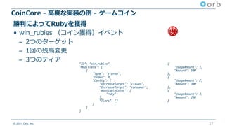 © 2017 Orb, Inc.
CoinCore - ⾼度な実装の例 - ゲームコイン
27
勝利によってRubyを獲得
• win_rubies （コイン獲得）イベント
– 2つのターゲット
– 1回の残⾼変更
– 3つのティア "ID": "win_rubies",
"Modifiers": [
{
"Type": "tiered",
"Order": 0,
"Config": {
"DecreaseTarget": "issuer",
"IncreaseTarget": "consumer",
"AvailableCoins": [
"ruby"
],
“Tiers”: []
}
}
]
{
"UsageAmount": 1,
"Amount": 500
},
{
"UsageAmount": 2,
"Amount": 300
},
{
"UsageAmount": 3,
"Amount": 200
}
 