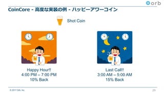 © 2017 Orb, Inc.
CoinCore - ⾼度な実装の例 - ハッピーアワーコイン
29
Happy Hour!!
4:00 PM – 7:00 PM
10% Back
Last Call!!
3:00 AM – 5:00 AM
15% Back
Shot Coin
 