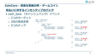 © 2017 Orb, Inc.
CoinCore - ⾼度な実装の例 - ゲームコイン
30
⽀払いに対するインセンティブのバック
• cash_back （キャッシュバック）イベント
– 3つのターゲット
– 2回の残⾼変更
– 5つのティア
"ID": "cash_back",
"Modifiers": [
{
"Type": "basic"
"Config": {
"DecreaseTarget": "consumer",
"IncreaseTarget": "merchant"
}
},
{
"Type": "time_tiered",
"Config": {
"DecreaseTarget": "issuer",
"IncreaseTarget": "consumer"
}
}
]
{
"Time": "00:00:00",
"Percentage": 0
},
{
"Time": "03:00:00",
"Percentage": 15
},
{
"Time": "05:00:00",
"Percentage": 0
},
{
"Time": "16:00:00",
"Percentage": 10
},
{
"Time": "19:00:00",
"Percentage": 0
}
 
