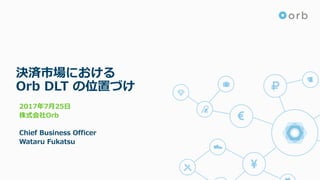 決済市場における
Orb DLT の位置づけ
2017年7⽉25⽇
株式会社Orb
Chief Business Officer
Wataru Fukatsu
 