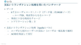 © 2017 orb, inc.
支払いトランザクション処理を用いたベンチマーク
• データ
– 6千万ユーザレコード / ノード（データ量：約10GB/ノード）
– ユーザID、残高等からなるレコード
– 事前に十分な残高をチャージ
– レプリケーション数：３
• 支払いトランザクション処理（Apolloレベル）
– ユーザから別のユーザへの支払い（ユーザは一様乱数で選択）
– ACIDを保証して実行
19
 