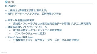 © 2017 orb, inc.
自己紹介
• ⼭⽥浩之 (情報理⼯学博⼠ 東京⼤学)
• 専⾨：データベースシステム、並列分散システム
• 東京⼤学⽣産技術研究所
– ⾼性能・スケーラブルな次世代並列分散データ管理システムの研究開発
• 経産省未踏ソフトウェア クリエータ
– 次世代分散データベースシステムの研究開発
– （スーパークリエータに認定）
• Yahoo! Japan, IBM Japan
– 分散検索エンジン、⾼性能データベースカーネルの研究開発
2
 