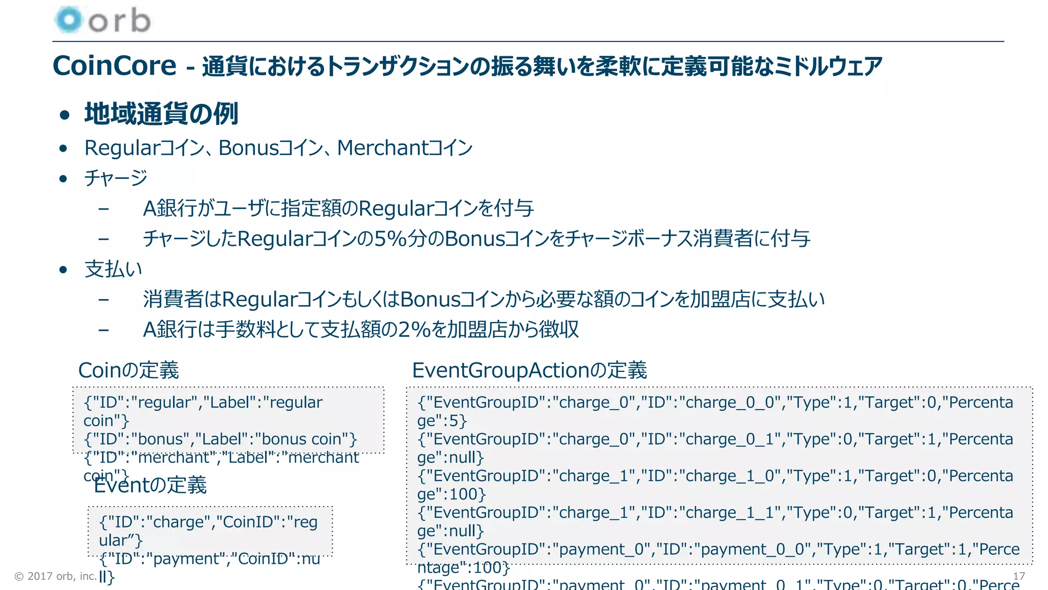 © 2017 orb, inc.
CoinCore - 通貨におけるトランザクションの振る舞いを柔軟に定義可能なミドルウェア
• 地域通貨の例
• Regularコイン、Bonusコイン、Merchantコイン
• チャージ
– A銀行がユーザに指定額のRegularコインを付与
– チャージしたRegularコインの5%分のBonusコインをチャージボーナス消費者に付与
• 支払い
– 消費者はRegularコインもしくはBonusコインから必要な額のコインを加盟店に支払い
– A銀行は手数料として支払額の2%を加盟店から徴収
{"ID":"regular","Label":"regular
coin"}
{"ID":"bonus","Label":"bonus coin"}
{"ID":"merchant","Label":"merchant
coin"}
{"ID":"charge","CoinID":"reg
ular”}
{"ID":"payment","CoinID":nu
ll}
{"EventGroupID":"charge_0","ID":"charge_0_0","Type":1,"Target":0,"Percenta
ge":5}
{"EventGroupID":"charge_0","ID":"charge_0_1","Type":0,"Target":1,"Percenta
ge":null}
{"EventGroupID":"charge_1","ID":"charge_1_0","Type":1,"Target":0,"Percenta
ge":100}
{"EventGroupID":"charge_1","ID":"charge_1_1","Type":0,"Target":1,"Percenta
ge":null}
{"EventGroupID":"payment_0","ID":"payment_0_0","Type":1,"Target":1,"Perce
ntage":100}
Coinの定義
Eventの定義
EventGroupActionの定義
17
 