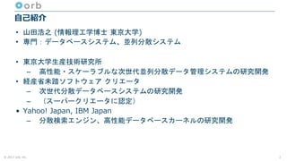 © 2017 orb, inc.
自己紹介
• 山田浩之 (情報理工学博士 東京大学)
• 専門：データベースシステム、並列分散システム
• 東京大学生産技術研究所
– 高性能・スケーラブルな次世代並列分散データ管理システムの研究開発
• 経産省未踏ソフトウェア クリエータ
– 次世代分散データベースシステムの研究開発
– （スーパークリエータに認定）
• Yahoo! Japan, IBM Japan
– 分散検索エンジン、高性能データベースカーネルの研究開発
2
 