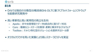 © 2017 orb, inc.
まとめ
• Orbでは独自の分散型台帳技術Orb DLTに基づくプラットフォームソフトウェア
を鋭意研究開発中
• 高い革新性と高い実用性の両立を志向
– Apollo：非中央管理型でデータを統合的に扱うデータOS
– Core：複雑なユースケースを簡潔・柔軟に解決するミドルウェア
– Toolbox：ドメイン特化型のソリューションを提供するツール群
• オラクルクラウドを用いた実験により高いスケーラビリティを実証
21
 