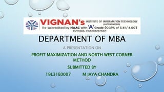 DEPARTMENT OF MBA
A PRESENTATION ON
PROFIT MAXIMIZATION AND NORTH WEST CORNER
METHOD
SUBMITTED BY
19L31E0007 M JAYA CHANDRA
 