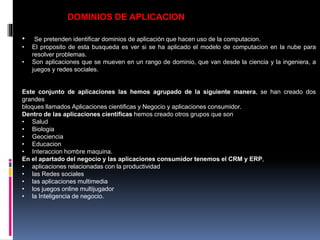 DOMINIOS DE APLICACION
• Se pretenden identificar dominios de aplicación que hacen uso de la computacion.
• El proposito de esta busqueda es ver si se ha aplicado el modelo de computacion en la nube para
resolver problemas.
• Son aplicaciones que se mueven en un rango de dominio, que van desde la ciencia y la ingeniera, a
juegos y redes sociales.
Este conjunto de aplicaciones las hemos agrupado de la siguiente manera, se han creado dos
grandes
bloques llamados Aplicaciones cientificas y Negocio y aplicaciones consumidor.
Dentro de las aplicaciones cientificas hemos creado otros grupos que son
• Salud
• Biologia
• Geociencia
• Educacion
• Interaccion hombre maquina.
En el apartado del negocio y las aplicaciones consumidor tenemos el CRM y ERP,
• aplicaciones relacionadas con la productividad
• las Redes sociales
• las aplicaciones multimedia
• los juegos online multijugador
• la Inteligencia de negocio.
 