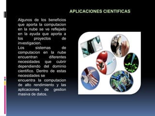 APLICACIONES CIENTIFICAS
Algunos de los beneficios
que aporta la computacion
en la nube se ve reflejado
en la ayuda que aporta a
los proyectos de
investigacion.
Los sistemas de
computacion en la nube
encuentran diferentes
necesidades que cubrir
dependiendo del dominio
cientifico. Dentro de estas
necesidades se
encuentra la computacion
de alto rendimiento y las
aplicaciones de gestion
masiva de datos.
 