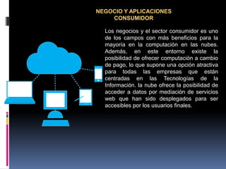 NEGOCIO Y APLICACIONES
CONSUMIDOR
Los negocios y el sector consumidor es uno
de los campos con más beneficios para la
mayoría en la computación en las nubes.
Además, en este entorno existe la
posibilidad de ofrecer computación a cambio
de pago, lo que supone una opción atractiva
para todas las empresas que están
centradas en las Tecnologías de la
Información. la nube ofrece la posibilidad de
acceder a datos por mediación de servicios
web que han sido desplegados para ser
accesibles por los usuarios finales.
 