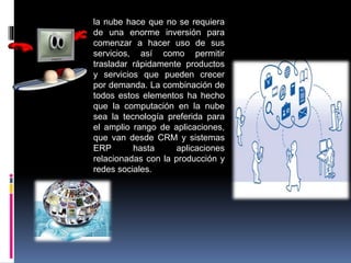 la nube hace que no se requiera
de una enorme inversión para
comenzar a hacer uso de sus
servicios, así como permitir
trasladar rápidamente productos
y servicios que pueden crecer
por demanda. La combinación de
todos estos elementos ha hecho
que la computación en la nube
sea la tecnología preferida para
el amplio rango de aplicaciones,
que van desde CRM y sistemas
ERP hasta aplicaciones
relacionadas con la producción y
redes sociales.
 