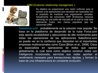 CRM (Customer relationship management, )
Su objetivo es proporcionar una visión uniforme para el
acceso a las operaciones que necesitan ser realizadas con
el propósito de mantener una organización compleja.
Actualmente las soluciones ERP (Enterprise resource
planning) es una parte del mercado en el cual la nube esta
obteniendo frutos. son menos populares que las
soluciones CRM
Salesforce.com: probablemente es la solución mas popular. Se
basa en la plataforma de desarrollo de la nube Force.com
esta aporta escalabilidad y ejecuciones de alto rendimiento para
todas las operaciones de las aplicaciones Salesforce.com
se puede ver en la confianza que depositan en el importantes
empresas multinacionales como Cisco [Brian et al., 2008]. Cisco
es especialista en operaciones de redes que operan
globalmente, la cual tiene como objetivo construir redes con
inteligencia incorporada, servicios sus redes aportan el
rendimiento necesario para transacciones rápidas, y forman la
base de una infraestructura en constante evolución.
 