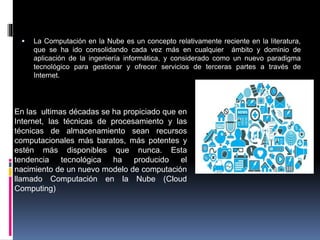  La Computación en la Nube es un concepto relativamente reciente en la literatura,
que se ha ido consolidando cada vez más en cualquier ámbito y dominio de
aplicación de la ingeniería informática, y considerado como un nuevo paradigma
tecnológico para gestionar y ofrecer servicios de terceras partes a través de
Internet.
En las ultimas décadas se ha propiciado que en
Internet, las técnicas de procesamiento y las
técnicas de almacenamiento sean recursos
computacionales más baratos, más potentes y
estén más disponibles que nunca. Esta
tendencia tecnológica ha producido el
nacimiento de un nuevo modelo de computación
llamado Computación en la Nube (Cloud
Computing)
 