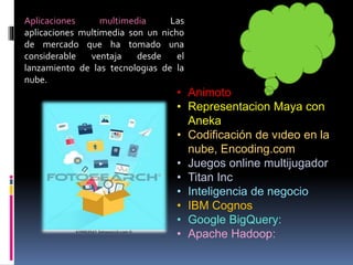 • Animoto
• Representacion Maya con
Aneka
• Codificación de vıdeo en la
nube, Encoding.com
• Juegos online multijugador
• Titan Inc
• Inteligencia de negocio
• IBM Cognos
• Google BigQuery:
• Apache Hadoop:
Aplicaciones multimedia Las
aplicaciones multimedia son un nicho
de mercado que ha tomado una
considerable ventaja desde el
lanzamiento de las tecnologıas de la
nube.
 