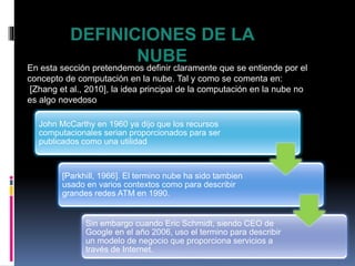 DEFINICIONES DE LA
NUBE
En esta sección pretendemos definir claramente que se entiende por el
concepto de computación en la nube. Tal y como se comenta en:
[Zhang et al., 2010], la idea principal de la computación en la nube no
es algo novedoso
John McCarthy en 1960 ya dijo que los recursos
computacionales serian proporcionados para ser
publicados como una utilidad
[Parkhill, 1966]. El termino nube ha sido tambien
usado en varios contextos como para describir
grandes redes ATM en 1990.
Sin embargo cuando Eric Schmidt, siendo CEO de
Google en el año 2006, uso el termino para describir
un modelo de negocio que proporciona servicios a
través de Internet.
 