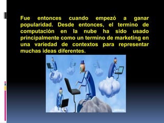 Fue entonces cuando empezó a ganar
popularidad. Desde entonces, el termino de
computación en la nube ha sido usado
principalmente como un termino de marketing en
una variedad de contextos para representar
muchas ideas diferentes.
 