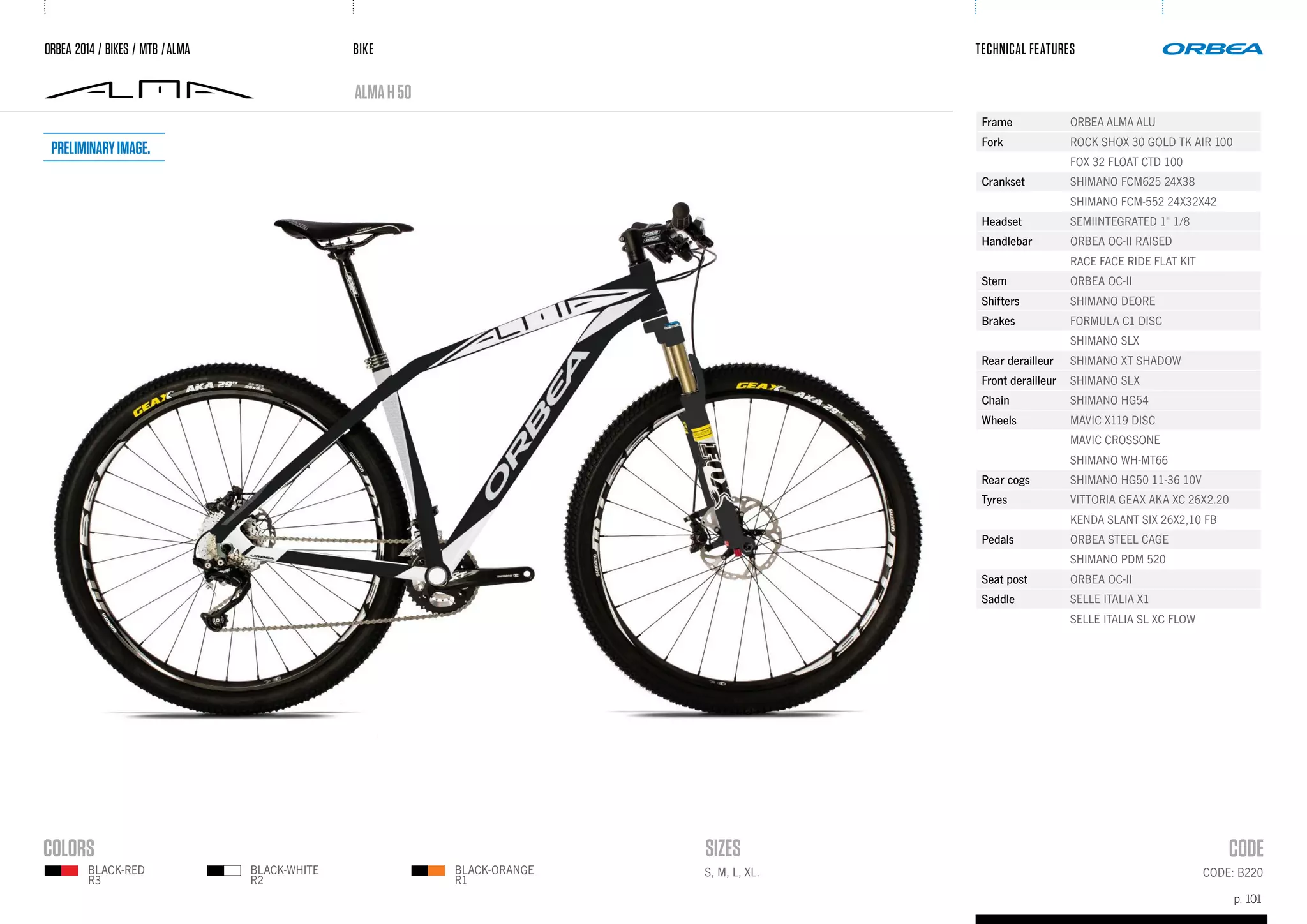 BIKE
p. 101
TECHNICAL FEATURES
CODE: B220
almaH50
ORBEA 2014 / BIKES / MTB /ALMA
BLACK-WHITE
R2
BLACK-ORANGE
R1
BLACK-RED
R3
Frame ORBEA ALMA ALU
Fork ROCK SHOX 30 GOLD TK AIR 100
FOX 32 FLOAT CTD 100
Crankset SHIMANO FCM625 24X38
SHIMANO FCM-552 24X32X42
Headset SEMIINTEGRATED 1" 1/8
Handlebar ORBEA OC-II RAISED
RACE FACE RIDE FLAT KIT
Stem ORBEA OC-II
Shifters SHIMANO DEORE
Brakes FORMULA C1 DISC
SHIMANO SLX
Rear derailleur SHIMANO XT SHADOW
Front derailleur SHIMANO SLX
Chain SHIMANO HG54
Wheels MAVIC X119 DISC
MAVIC CROSSONE
SHIMANO WH-MT66
Rear cogs SHIMANO HG50 11-36 10V
Tyres VITTORIA GEAX AKA XC 26X2.20
KENDA SLANT SIX 26X2,10 FB
Pedals ORBEA STEEL CAGE
SHIMANO PDM 520
Seat post ORBEA OC-II
Saddle SELLE ITALIA X1
SELLE ITALIA SL XC FLOW
S, M, L, XL.
Preliminaryimage.
 