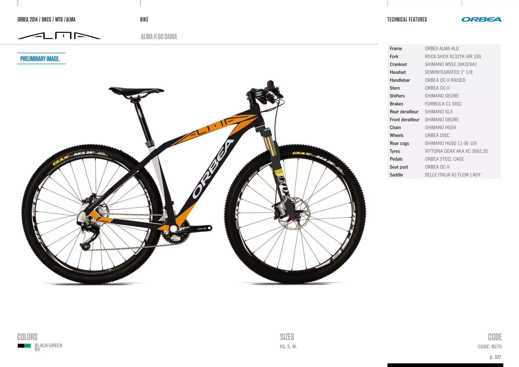 BIKE
p. 107
TECHNICAL FEATURES
CODE: B275
almaH60dama
ORBEA 2014 / BIKES / MTB /ALMA
BLACK-green
R4
Frame ORBEA ALMA ALU
Fork ROCK SHOX XC32TK AIR 100
Crankset SHIMANO M552 24X32X42
Headset SEMIINTEGRATED 1" 1/8
Handlebar ORBEA OC-II RAISED
Stem ORBEA OC-II
Shifters SHIMANO DEORE
Brakes FORMULA C1 DISC
Rear derailleur SHIMANO SLX
Front derailleur SHIMANO DEORE
Chain SHIMANO HG54
Wheels ORBEA DISC
Rear cogs SHIMANO HG50 11-36 10V
Tyres VITTORIA GEAX AKA XC 26X2.20
Pedals ORBEA STEEL CAGE
Seat post ORBEA OC-II
Saddle SELLE ITALIA X2 FLOW LADY
XS, S, M.
Preliminaryimage.
 