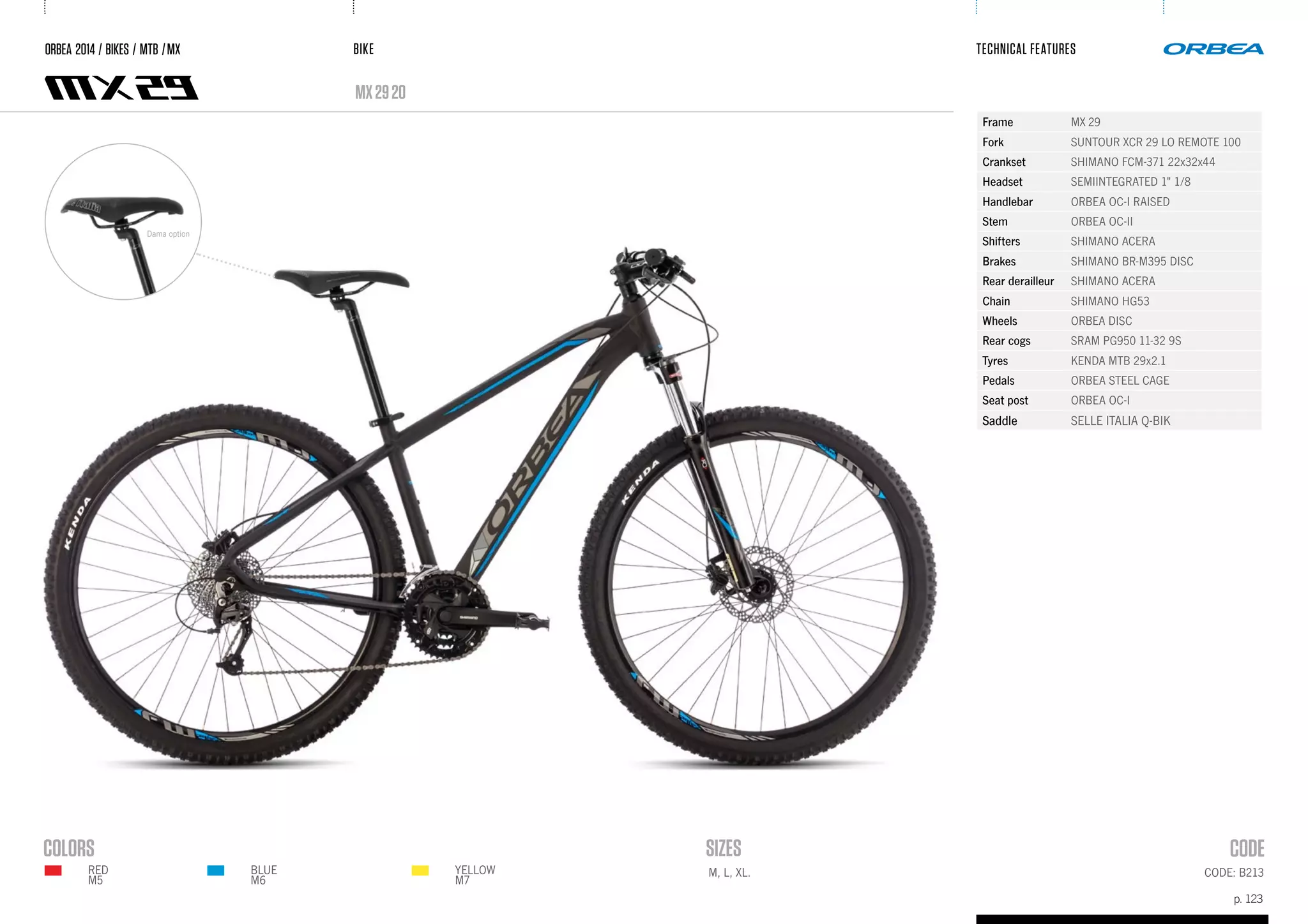 BIKE
p. 123
TECHNICAL FEATURES
CODE: B213M, L, XL.
mx2920
ORBEA 2014 / BIKES / MTB /MX
Frame MX 29
Fork SUNTOUR XCR 29 LO REMOTE 100
Crankset SHIMANO FCM-371 22x32x44
Headset SEMIINTEGRATED 1" 1/8
Handlebar ORBEA OC-I RAISED
Stem ORBEA OC-II
Shifters SHIMANO ACERA
Brakes SHIMANO BR-M395 DISC
Rear derailleur SHIMANO ACERA
Chain SHIMANO HG53
Wheels ORBEA DISC
Rear cogs SRAM PG950 11-32 9S
Tyres KENDA MTB 29x2.1
Pedals ORBEA STEEL CAGE
Seat post ORBEA OC-I
Saddle SELLE ITALIA Q-BIK
Dama option
BLUE
M6
YELLOW
M7
RED
m5
 