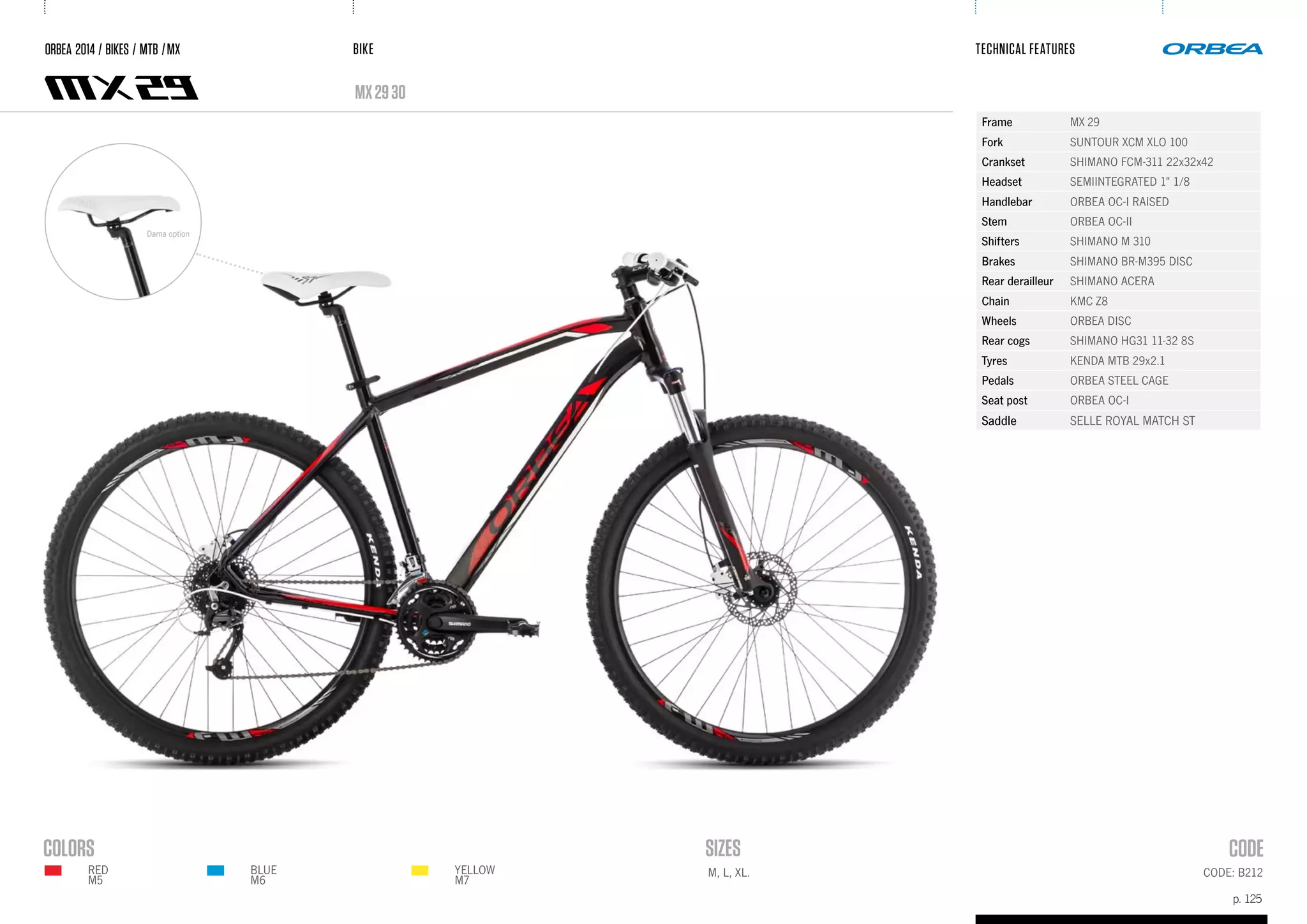 BIKE
p. 125
TECHNICAL FEATURES
CODE: B212M, L, XL.
mx2930
ORBEA 2014 / BIKES / MTB /MX
Frame MX 29
Fork SUNTOUR XCM XLO 100
Crankset SHIMANO FCM-311 22x32x42
Headset SEMIINTEGRATED 1" 1/8
Handlebar ORBEA OC-I RAISED
Stem ORBEA OC-II
Shifters SHIMANO M 310
Brakes SHIMANO BR-M395 DISC
Rear derailleur SHIMANO ACERA
Chain KMC Z8
Wheels ORBEA DISC
Rear cogs SHIMANO HG31 11-32 8S
Tyres KENDA MTB 29x2.1
Pedals ORBEA STEEL CAGE
Seat post ORBEA OC-I
Saddle SELLE ROYAL MATCH ST
Dama option
BLUE
M6
YELLOW
M7
RED
m5
 
