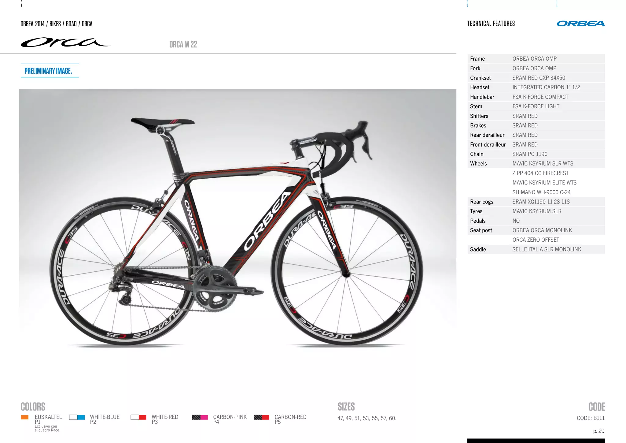 p. 29
TECHNICAL FEATURES
CODE: B11147, 49, 51, 53, 55, 57, 60.
ORCAM22
ORBEA 2014 / BIKES / ROAD / ORCA
WHITE-BLUE
P2
WHITE-RED
P3
CARBON-PINK
P4
CARBON-RED
P5
Frame ORBEA ORCA OMP
Fork ORBEA ORCA OMP
Crankset SRAM RED GXP 34X50
Headset INTEGRATED CARBON 1" 1/2
Handlebar FSA K-FORCE COMPACT
Stem FSA K-FORCE LIGHT
Shifters SRAM RED
Brakes SRAM RED
Rear derailleur SRAM RED
Front derailleur SRAM RED
Chain SRAM PC 1190
Wheels MAVIC KSYRIUM SLR WTS
ZIPP 404 CC FIRECREST
MAVIC KSYRIUM ELITE WTS
SHIMANO WH-9000 C-24
Rear cogs SRAM XG1190 11-28 11S
Tyres MAVIC KSYRIUM SLR
Pedals NO
Seat post ORBEA ORCA MONOLINK
ORCA ZERO OFFSET
Saddle SELLE ITALIA SLR MONOLINK
EUSKALTEL
P1
Exclusivo con
el cuadro Race
Preliminaryimage.
 