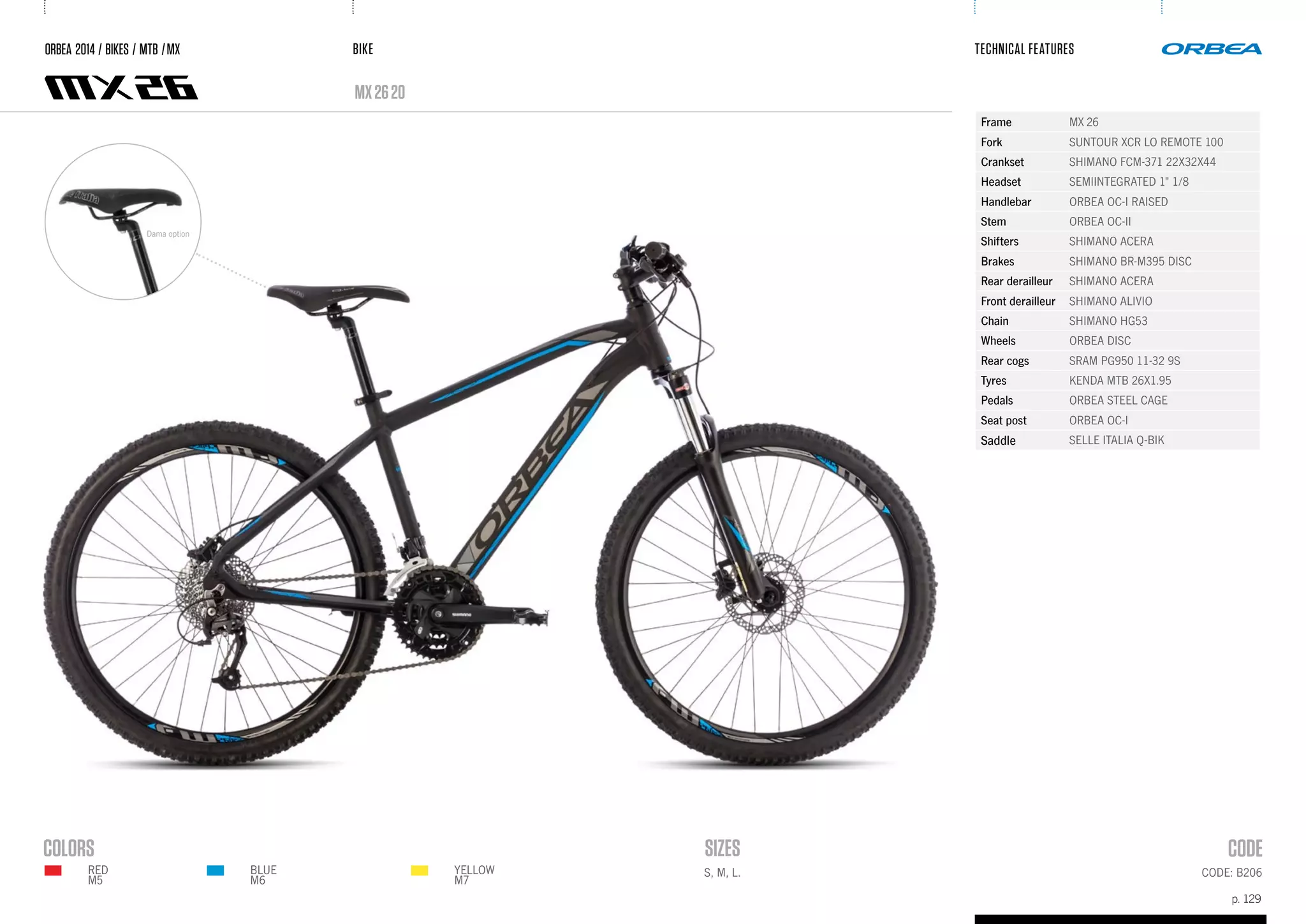 BIKE
p. 129
TECHNICAL FEATURES
CODE: B206S, M, L.
mx2620
ORBEA 2014 / BIKES / MTB /MX
Frame MX 26
Fork SUNTOUR XCR LO REMOTE 100
Crankset SHIMANO FCM-371 22X32X44
Headset SEMIINTEGRATED 1" 1/8
Handlebar ORBEA OC-I RAISED
Stem ORBEA OC-II
Shifters SHIMANO ACERA
Brakes SHIMANO BR-M395 DISC
Rear derailleur SHIMANO ACERA
Front derailleur SHIMANO ALIVIO
Chain SHIMANO HG53
Wheels ORBEA DISC
Rear cogs SRAM PG950 11-32 9S
Tyres KENDA MTB 26X1.95
Pedals ORBEA STEEL CAGE
Seat post ORBEA OC-I
Saddle SELLE ITALIA Q-BIK
Dama option
BLUE
M6
YELLOW
M7
RED
m5
 