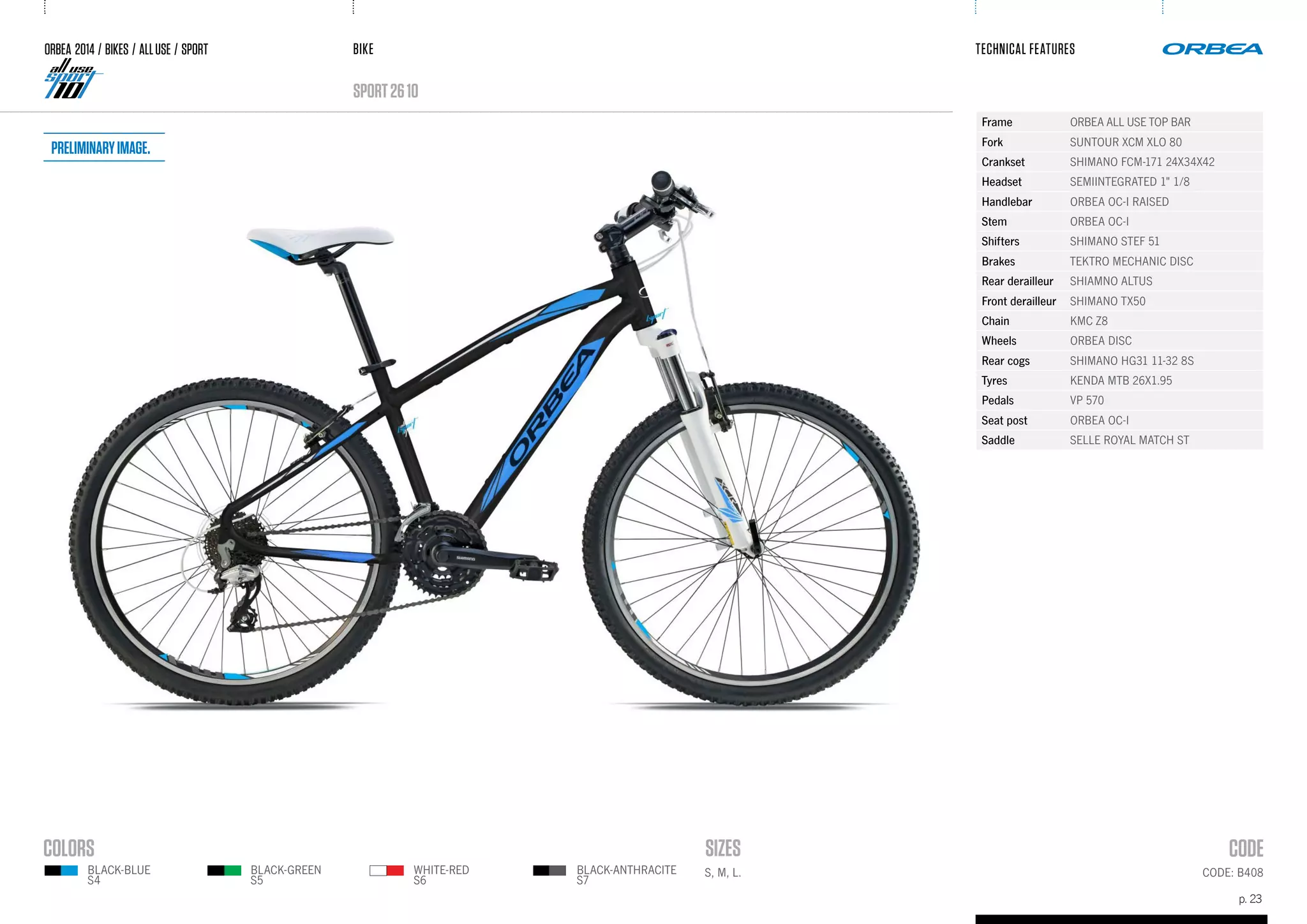 BIKE
p. 23
TECHNICAL FEATURES
CODE: B408
sport2610
BLACK-BLUE
S4
BLACK-GREEN
S5
WHITE-RED
S6
BLACK-ANTHRACITE
S7
S, M, L.
ORBEA 2014 / BIKES / ALLUSE / SPORT
Frame ORBEA ALL USE TOP BAR
Fork SUNTOUR XCM XLO 80
Crankset SHIMANO FCM-171 24X34X42
Headset SEMIINTEGRATED 1" 1/8
Handlebar ORBEA OC-I RAISED
Stem ORBEA OC-I
Shifters SHIMANO STEF 51
Brakes TEKTRO MECHANIC DISC
Rear derailleur SHIAMNO ALTUS
Front derailleur SHIMANO TX50
Chain KMC Z8
Wheels ORBEA DISC
Rear cogs SHIMANO HG31 11-32 8S
Tyres KENDA MTB 26X1.95
Pedals VP 570
Seat post ORBEA OC-I
Saddle SELLE ROYAL MATCH ST
Preliminaryimage.
 