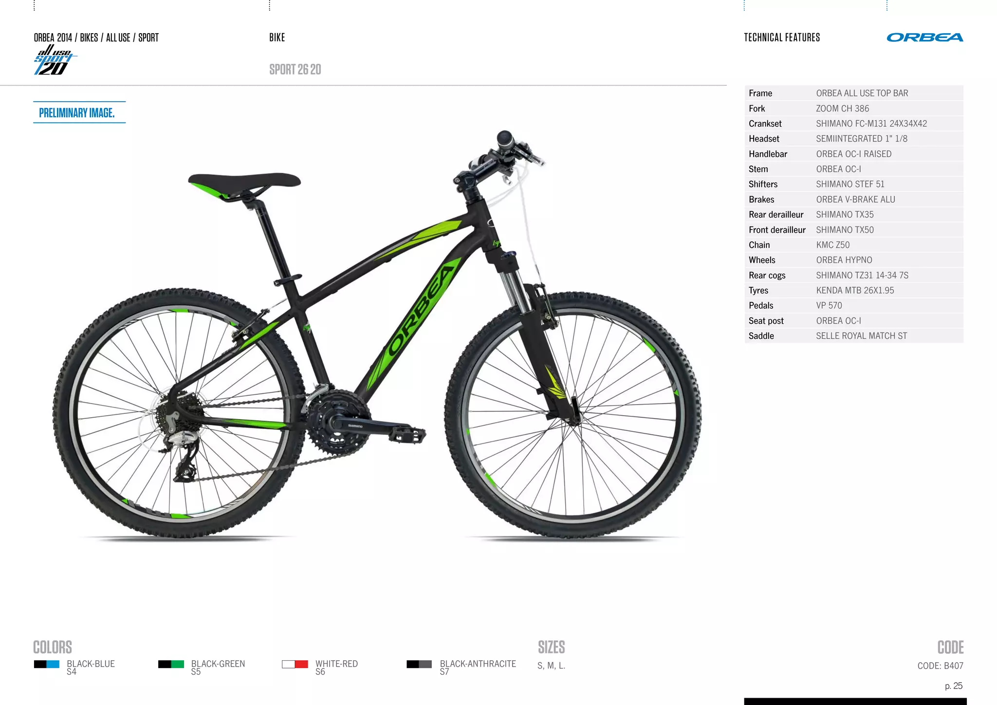 BIKE
p. 25
TECHNICAL FEATURES
CODE: B407
sport2620
BLACK-BLUE
S4
BLACK-GREEN
S5
WHITE-RED
S6
BLACK-ANTHRACITE
S7
ORBEA 2014 / BIKES / ALLUSE / SPORT
Frame ORBEA ALL USE TOP BAR
Fork ZOOM CH 386
Crankset SHIMANO FC-M131 24X34X42
Headset SEMIINTEGRATED 1" 1/8
Handlebar ORBEA OC-I RAISED
Stem ORBEA OC-I
Shifters SHIMANO STEF 51
Brakes ORBEA V-BRAKE ALU
Rear derailleur SHIMANO TX35
Front derailleur SHIMANO TX50
Chain KMC Z50
Wheels ORBEA HYPNO
Rear cogs SHIMANO TZ31 14-34 7S
Tyres KENDA MTB 26X1.95
Pedals VP 570
Seat post ORBEA OC-I
Saddle SELLE ROYAL MATCH ST
S, M, L.
Preliminaryimage.
 