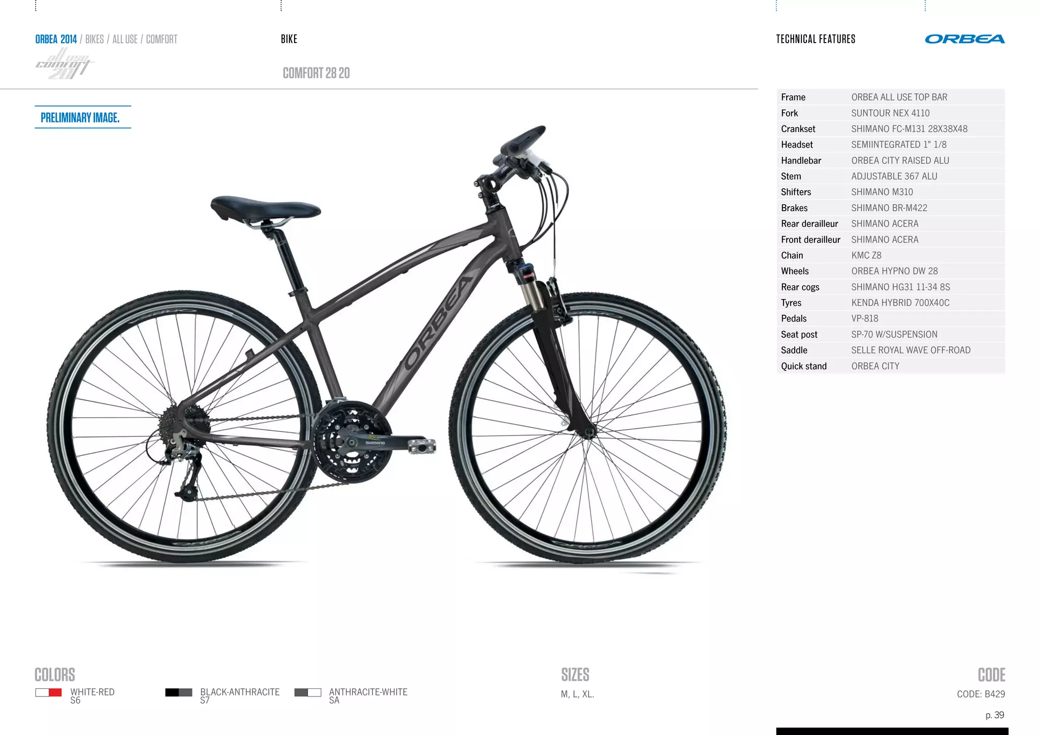 BIKE
p. 39
TECHNICAL FEATURES
CODE: B429M, L, XL.
comfort2820
ORBEA 2014 / BIKES / ALLUSE / comfort
ANTHRACITE-WHITE
SA
WHITE-RED
S6
BLACK-ANTHRACITE
S7
Frame ORBEA ALL USE TOP BAR
Fork SUNTOUR NEX 4110
Crankset SHIMANO FC-M131 28X38X48
Headset SEMIINTEGRATED 1" 1/8
Handlebar ORBEA CITY RAISED ALU
Stem ADJUSTABLE 367 ALU
Shifters SHIMANO M310
Brakes SHIMANO BR-M422
Rear derailleur SHIMANO ACERA
Front derailleur SHIMANO ACERA
Chain KMC Z8
Wheels ORBEA HYPNO DW 28
Rear cogs SHIMANO HG31 11-34 8S
Tyres KENDA HYBRID 700X40C
Pedals VP-818
Seat post SP-70 W/SUSPENSION
Saddle SELLE ROYAL WAVE OFF-ROAD
Quick stand ORBEA CITY
Preliminaryimage.
 