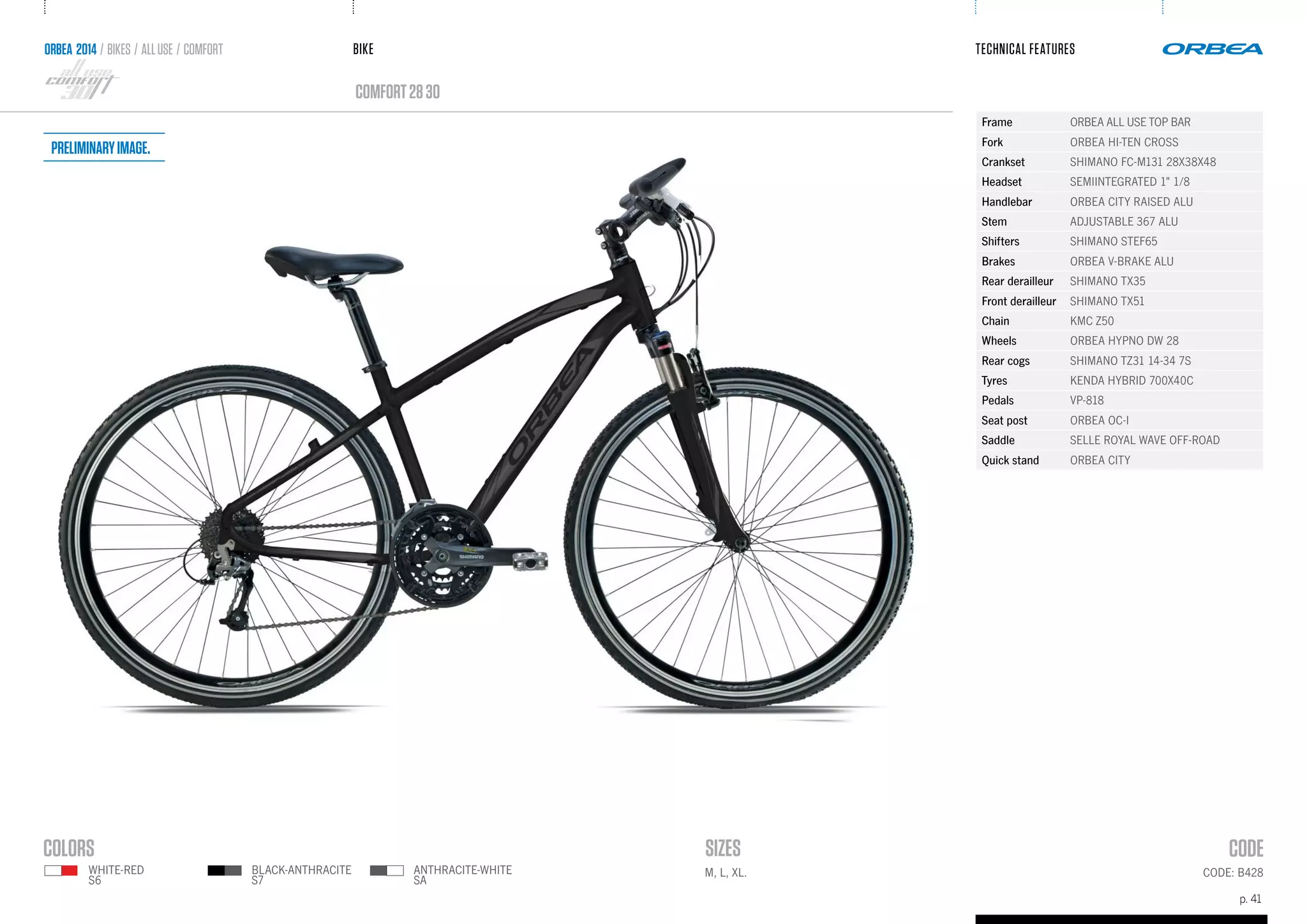 BIKE
p. 41
TECHNICAL FEATURES
CODE: B428M, L, XL.
comfort2830
ORBEA 2014 / BIKES / ALLUSE / comfort
ANTHRACITE-WHITE
SA
WHITE-RED
S6
BLACK-ANTHRACITE
S7
Frame ORBEA ALL USE TOP BAR
Fork ORBEA HI-TEN CROSS
Crankset SHIMANO FC-M131 28X38X48
Headset SEMIINTEGRATED 1" 1/8
Handlebar ORBEA CITY RAISED ALU
Stem ADJUSTABLE 367 ALU
Shifters SHIMANO STEF65
Brakes ORBEA V-BRAKE ALU
Rear derailleur SHIMANO TX35
Front derailleur SHIMANO TX51
Chain KMC Z50
Wheels ORBEA HYPNO DW 28
Rear cogs SHIMANO TZ31 14-34 7S
Tyres KENDA HYBRID 700X40C
Pedals VP-818
Seat post ORBEA OC-I
Saddle SELLE ROYAL WAVE OFF-ROAD
Quick stand ORBEA CITY
Preliminaryimage.
 