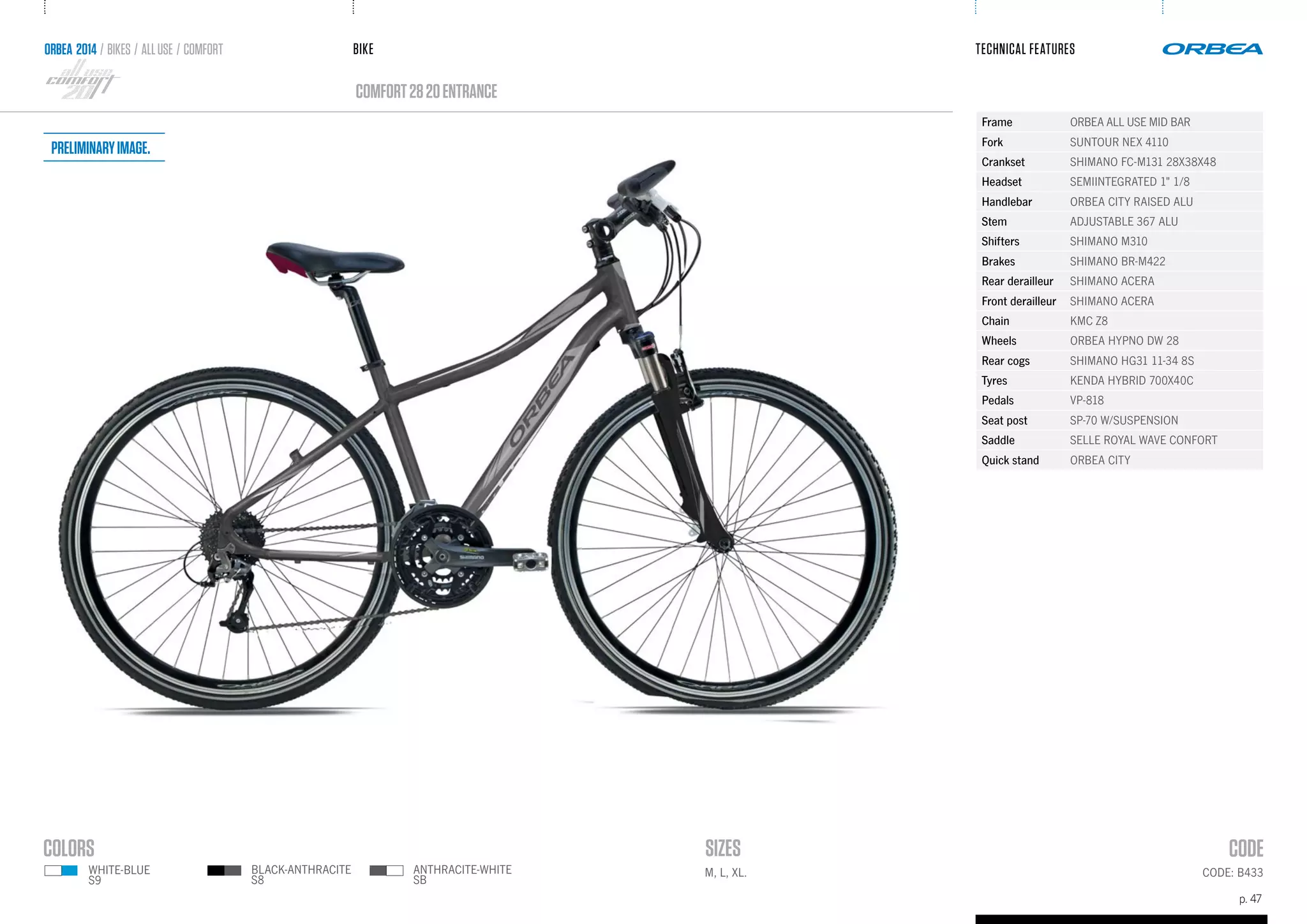 BIKE
p. 47
TECHNICAL FEATURES
CODE: B433M, L, XL.
comfort2820entrance
ORBEA 2014 / BIKES / ALLUSE / comfort
Frame ORBEA ALL USE MID BAR
Fork SUNTOUR NEX 4110
Crankset SHIMANO FC-M131 28X38X48
Headset SEMIINTEGRATED 1" 1/8
Handlebar ORBEA CITY RAISED ALU
Stem ADJUSTABLE 367 ALU
Shifters SHIMANO M310
Brakes SHIMANO BR-M422
Rear derailleur SHIMANO ACERA
Front derailleur SHIMANO ACERA
Chain KMC Z8
Wheels ORBEA HYPNO DW 28
Rear cogs SHIMANO HG31 11-34 8S
Tyres KENDA HYBRID 700X40C
Pedals VP-818
Seat post SP-70 W/SUSPENSION
Saddle SELLE ROYAL WAVE CONFORT
Quick stand ORBEA CITY
ANTHRACITE-WHITE
SB
BLACK-ANTHRACITE
S8
WHITE-BLUE
S9
Preliminaryimage.
 