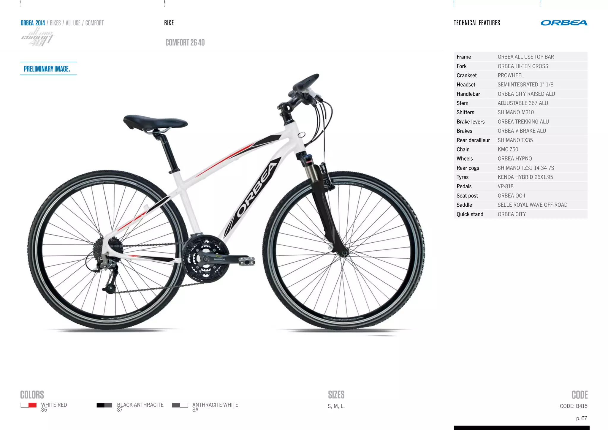 BIKE
p. 67
TECHNICAL FEATURES
CODE: B415
comfort2640
ANTHRACITE-WHITE
SA
WHITE-RED
S6
BLACK-ANTHRACITE
S7
ORBEA 2014 / BIKES / ALLUSE / comfort
S, M, L.
Frame ORBEA ALL USE TOP BAR
Fork ORBEA HI-TEN CROSS
Crankset PROWHEEL
Headset SEMIINTEGRATED 1" 1/8
Handlebar ORBEA CITY RAISED ALU
Stem ADJUSTABLE 367 ALU
Shifters SHIMANO M310
Brake levers ORBEA TREKKING ALU
Brakes ORBEA V-BRAKE ALU
Rear derailleur SHIMANO TX35
Chain KMC Z50
Wheels ORBEA HYPNO
Rear cogs SHIMANO TZ31 14-34 7S
Tyres KENDA HYBRID 26X1.95
Pedals VP-818
Seat post ORBEA OC-I
Saddle SELLE ROYAL WAVE OFF-ROAD
Quick stand ORBEA CITY
Preliminaryimage.
 