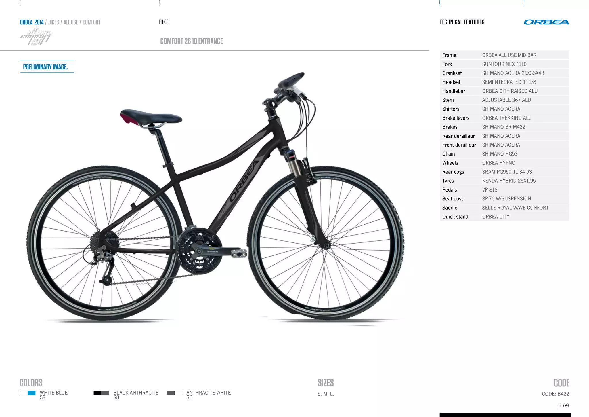 BIKE
p. 69
TECHNICAL FEATURES
CODE: B422
comfort2610ENTRANCE
ANTHRACITE-WHITE
SB
BLACK-ANTHRACITE
S8
ORBEA 2014 / BIKES / ALLUSE / comfort
S, M, L.WHITE-BLUE
S9
Frame ORBEA ALL USE MID BAR
Fork SUNTOUR NEX 4110
Crankset SHIMANO ACERA 26X36X48
Headset SEMIINTEGRATED 1" 1/8
Handlebar ORBEA CITY RAISED ALU
Stem ADJUSTABLE 367 ALU
Shifters SHIMANO ACERA
Brake levers ORBEA TREKKING ALU
Brakes SHIMANO BR-M422
Rear derailleur SHIMANO ACERA
Front derailleur SHIMANO ACERA
Chain SHIMANO HG53
Wheels ORBEA HYPNO
Rear cogs SRAM PG950 11-34 9S
Tyres KENDA HYBRID 26X1.95
Pedals VP-818
Seat post SP-70 W/SUSPENSION
Saddle SELLE ROYAL WAVE CONFORT
Quick stand ORBEA CITY
Preliminaryimage.
 