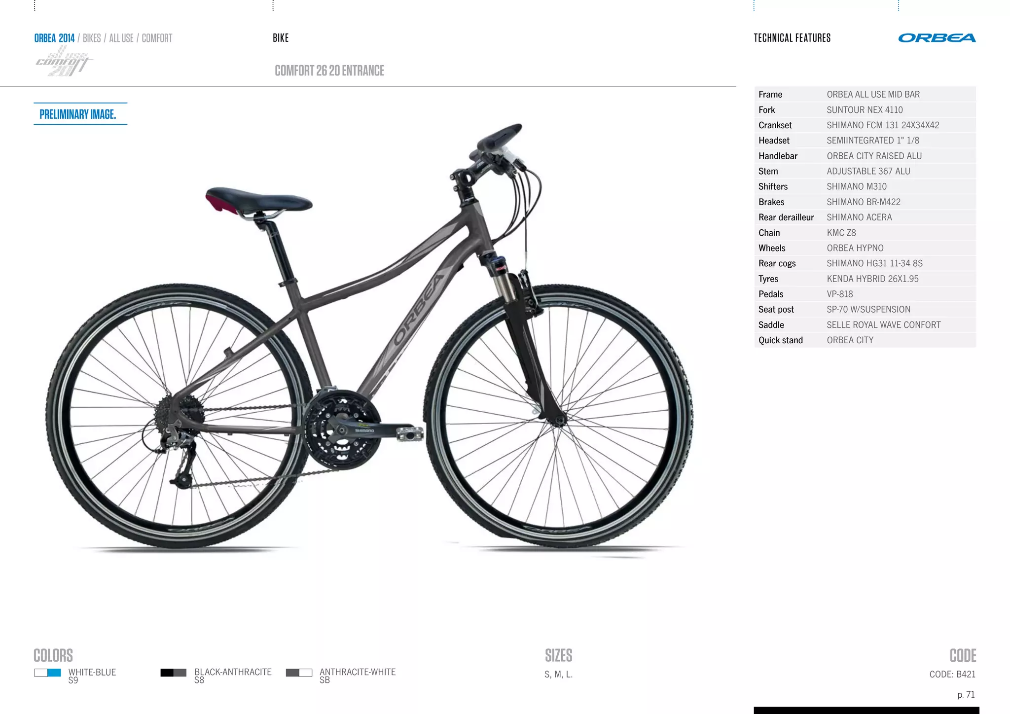 BIKE
p. 71
TECHNICAL FEATURES
CODE: B421
comfort2620ENTRANCE
ORBEA 2014 / BIKES / ALLUSE / comfort
S, M, L.
Frame ORBEA ALL USE MID BAR
Fork SUNTOUR NEX 4110
Crankset SHIMANO FCM 131 24X34X42
Headset SEMIINTEGRATED 1" 1/8
Handlebar ORBEA CITY RAISED ALU
Stem ADJUSTABLE 367 ALU
Shifters SHIMANO M310
Brakes SHIMANO BR-M422
Rear derailleur SHIMANO ACERA
Chain KMC Z8
Wheels ORBEA HYPNO
Rear cogs SHIMANO HG31 11-34 8S
Tyres KENDA HYBRID 26X1.95
Pedals VP-818
Seat post SP-70 W/SUSPENSION
Saddle SELLE ROYAL WAVE CONFORT
Quick stand ORBEA CITY
ANTHRACITE-WHITE
SB
BLACK-ANTHRACITE
S8
WHITE-BLUE
S9
Preliminaryimage.
 