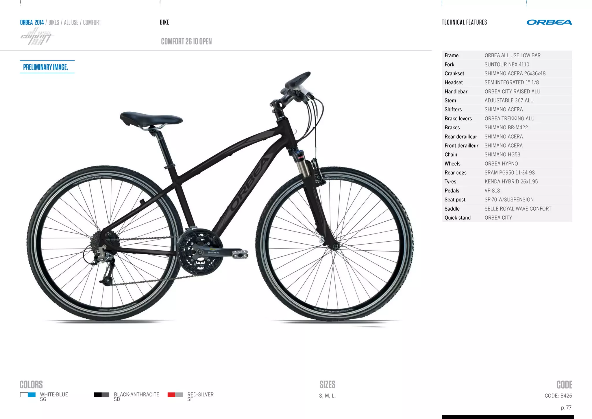 BIKE
p. 77
TECHNICAL FEATURES
CODE: B426
comfort2610OPEN
ORBEA 2014 / BIKES / ALLUSE / comfort
S, M, L.RED-SILVER
SF
WHITE-BLUE
SG
BLACK-ANTHRACITE
SD
Frame ORBEA ALL USE LOW BAR
Fork SUNTOUR NEX 4110
Crankset SHIMANO ACERA 26x36x48
Headset SEMIINTEGRATED 1" 1/8
Handlebar ORBEA CITY RAISED ALU
Stem ADJUSTABLE 367 ALU
Shifters SHIMANO ACERA
Brake levers ORBEA TREKKING ALU
Brakes SHIMANO BR-M422
Rear derailleur SHIMANO ACERA
Front derailleur SHIMANO ACERA
Chain SHIMANO HG53
Wheels ORBEA HYPNO
Rear cogs SRAM PG950 11-34 9S
Tyres KENDA HYBRID 26x1.95
Pedals VP-818
Seat post SP-70 W/SUSPENSION
Saddle SELLE ROYAL WAVE CONFORT
Quick stand ORBEA CITY
Preliminaryimage.
 