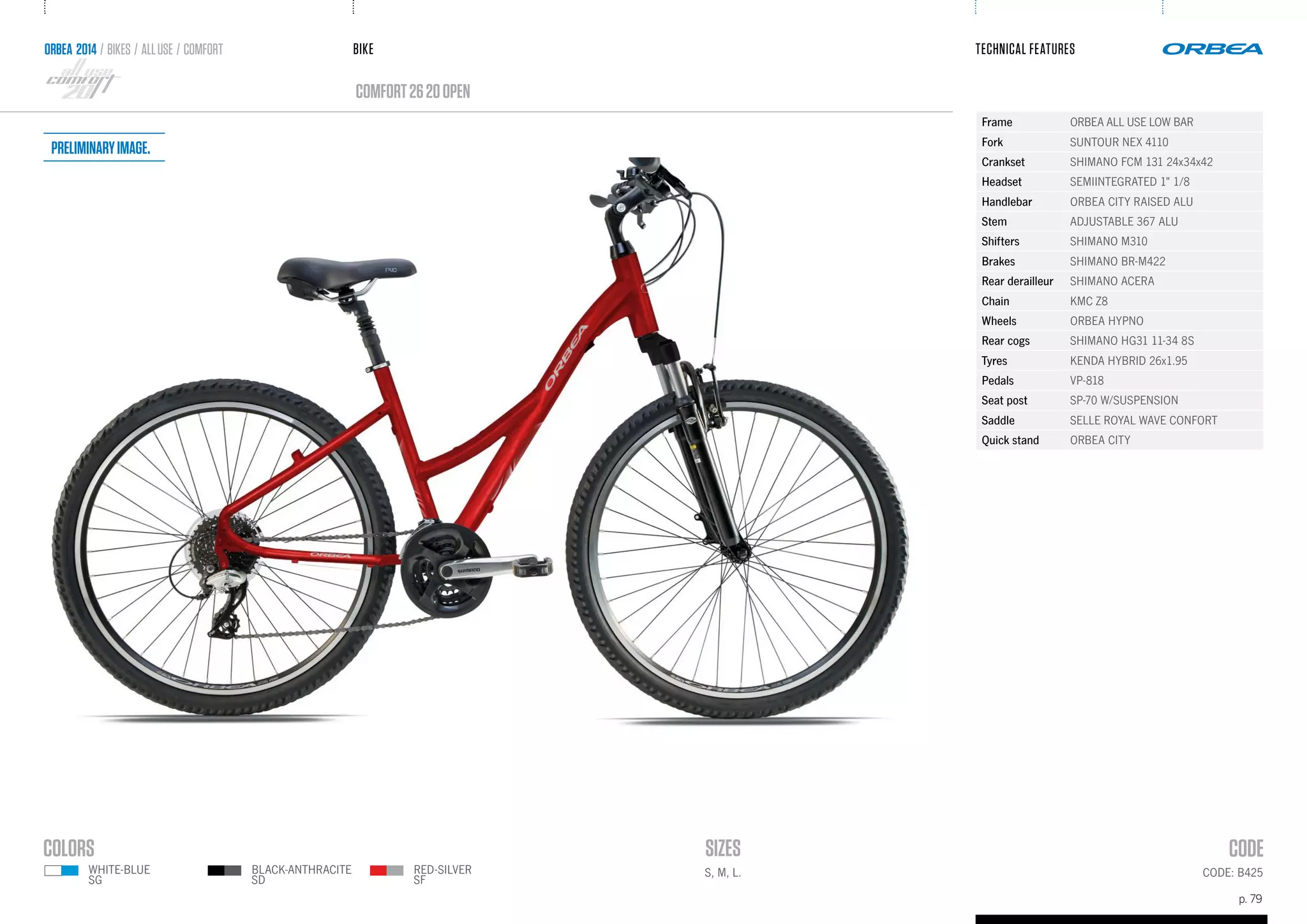 BIKE
p. 79
TECHNICAL FEATURES
CODE: B425
comfort2620OPEN
ORBEA 2014 / BIKES / ALLUSE / comfort
S, M, L.
Frame ORBEA ALL USE LOW BAR
Fork SUNTOUR NEX 4110
Crankset SHIMANO FCM 131 24x34x42
Headset SEMIINTEGRATED 1" 1/8
Handlebar ORBEA CITY RAISED ALU
Stem ADJUSTABLE 367 ALU
Shifters SHIMANO M310
Brakes SHIMANO BR-M422
Rear derailleur SHIMANO ACERA
Chain KMC Z8
Wheels ORBEA HYPNO
Rear cogs SHIMANO HG31 11-34 8S
Tyres KENDA HYBRID 26x1.95
Pedals VP-818
Seat post SP-70 W/SUSPENSION
Saddle SELLE ROYAL WAVE CONFORT
Quick stand ORBEA CITY
RED-SILVER
SF
WHITE-BLUE
SG
BLACK-ANTHRACITE
SD
Preliminaryimage.
 