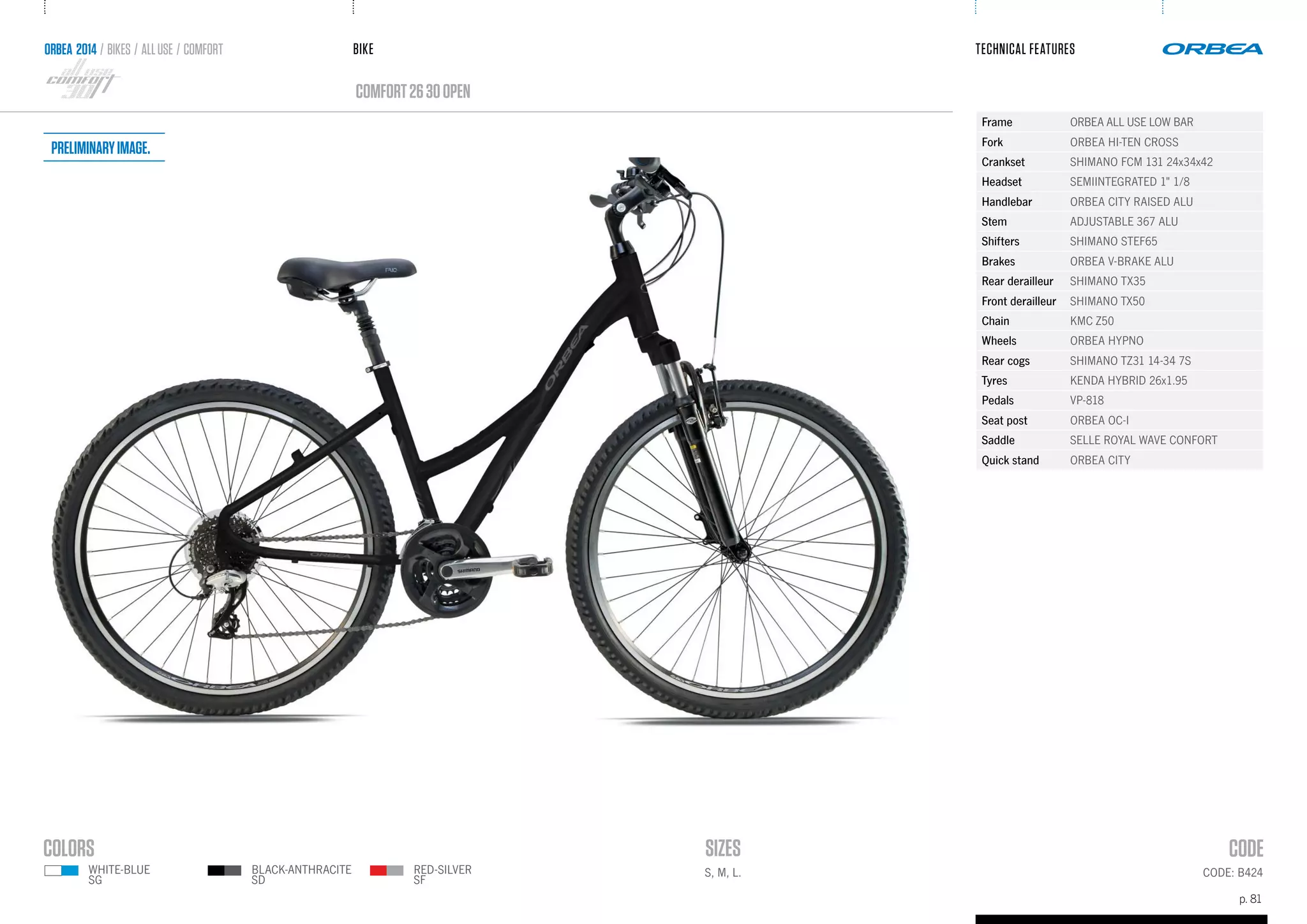 BIKE
p. 81
TECHNICAL FEATURES
CODE: B424
comfort2630OPEN
ORBEA 2014 / BIKES / ALLUSE / comfort
S, M, L.
Frame ORBEA ALL USE LOW BAR
Fork ORBEA HI-TEN CROSS
Crankset SHIMANO FCM 131 24x34x42
Headset SEMIINTEGRATED 1" 1/8
Handlebar ORBEA CITY RAISED ALU
Stem ADJUSTABLE 367 ALU
Shifters SHIMANO STEF65
Brakes ORBEA V-BRAKE ALU
Rear derailleur SHIMANO TX35
Front derailleur SHIMANO TX50
Chain KMC Z50
Wheels ORBEA HYPNO
Rear cogs SHIMANO TZ31 14-34 7S
Tyres KENDA HYBRID 26x1.95
Pedals VP-818
Seat post ORBEA OC-I
Saddle SELLE ROYAL WAVE CONFORT
Quick stand ORBEA CITY
RED-SILVER
SF
WHITE-BLUE
SG
BLACK-ANTHRACITE
SD
Preliminaryimage.
 