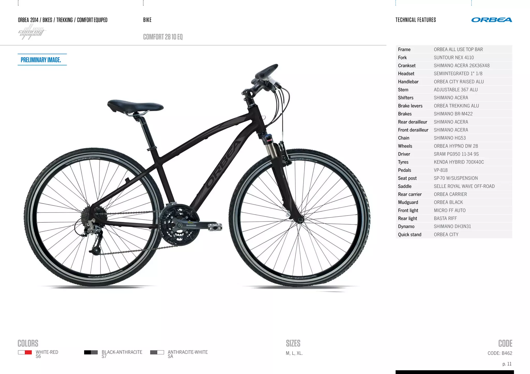BIKE
p. 11
TECHNICAL FEATURES
CODE: B462M, L, XL.
ORBEA 2014 / BIKES / trekking / comfortequiped
comfort2810eq
black-anthracite
s7
white-red
s6
anthracite-white
SA
Frame ORBEA ALL USE TOP BAR
Fork SUNTOUR NEX 4110
Crankset SHIMANO ACERA 26X36X48
Headset SEMIINTEGRATED 1" 1/8
Handlebar ORBEA CITY RAISED ALU
Stem ADJUSTABLE 367 ALU
Shifters SHIMANO ACERA
Brake levers ORBEA TREKKING ALU
Brakes SHIMANO BR-M422
Rear derailleur SHIMANO ACERA
Front derailleur SHIMANO ACERA
Chain SHIMANO HG53
Wheels ORBEA HYPNO DW 28
Driver SRAM PG950 11-34 9S
Tyres KENDA HYBRID 700X40C
Pedals VP-818
Seat post SP-70 W/SUSPENSION
Saddle SELLE ROYAL WAVE OFF-ROAD
Rear carrier ORBEA CARRIER
Mudguard ORBEA BLACK
Front light MICRO FF AUTO
Rear light BASTA RIFF
Dynamo SHIMANO DH3N31
Quick stand ORBEA CITY
Preliminaryimage.
 