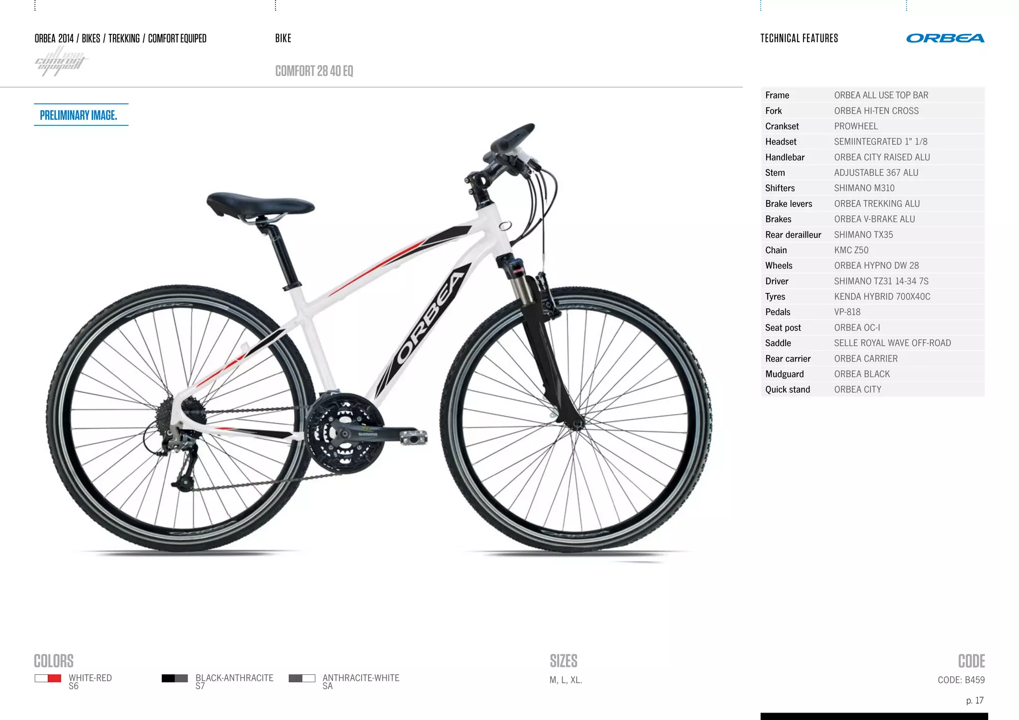 BIKE
p. 17
TECHNICAL FEATURES
CODE: B459M, L, XL.
ORBEA 2014 / BIKES / trekking / comfortequiped
comfort2840eQ
black-anthracite
s7
white-red
s6
anthracite-white
SA
Frame ORBEA ALL USE TOP BAR
Fork ORBEA HI-TEN CROSS
Crankset PROWHEEL
Headset SEMIINTEGRATED 1" 1/8
Handlebar ORBEA CITY RAISED ALU
Stem ADJUSTABLE 367 ALU
Shifters SHIMANO M310
Brake levers ORBEA TREKKING ALU
Brakes ORBEA V-BRAKE ALU
Rear derailleur SHIMANO TX35
Chain KMC Z50
Wheels ORBEA HYPNO DW 28
Driver SHIMANO TZ31 14-34 7S
Tyres KENDA HYBRID 700X40C
Pedals VP-818
Seat post ORBEA OC-I
Saddle SELLE ROYAL WAVE OFF-ROAD
Rear carrier ORBEA CARRIER
Mudguard ORBEA BLACK
Quick stand ORBEA CITY
Preliminaryimage.
 