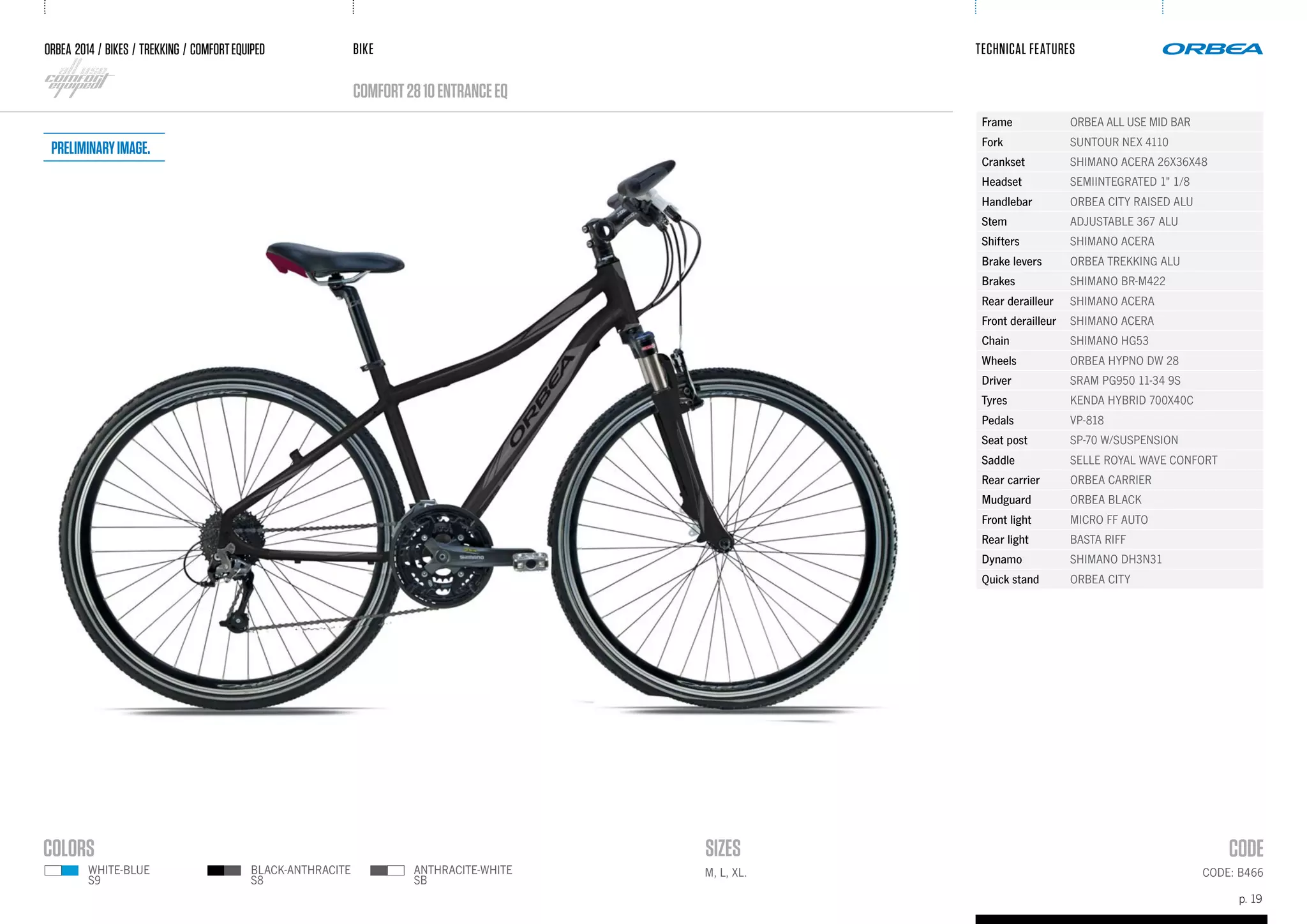 BIKE
p. 19
TECHNICAL FEATURES
CODE: B466M, L, XL.
ORBEA 2014 / BIKES / trekking / comfortequiped
comfort2810ENTRANCEeQ
black-anthracite
s8
white-BLUE
s9
anthracite-white
SB
Frame ORBEA ALL USE MID BAR
Fork SUNTOUR NEX 4110
Crankset SHIMANO ACERA 26X36X48
Headset SEMIINTEGRATED 1" 1/8
Handlebar ORBEA CITY RAISED ALU
Stem ADJUSTABLE 367 ALU
Shifters SHIMANO ACERA
Brake levers ORBEA TREKKING ALU
Brakes SHIMANO BR-M422
Rear derailleur SHIMANO ACERA
Front derailleur SHIMANO ACERA
Chain SHIMANO HG53
Wheels ORBEA HYPNO DW 28
Driver SRAM PG950 11-34 9S
Tyres KENDA HYBRID 700X40C
Pedals VP-818
Seat post SP-70 W/SUSPENSION
Saddle SELLE ROYAL WAVE CONFORT
Rear carrier ORBEA CARRIER
Mudguard ORBEA BLACK
Front light MICRO FF AUTO
Rear light BASTA RIFF
Dynamo SHIMANO DH3N31
Quick stand ORBEA CITY
Preliminaryimage.
 