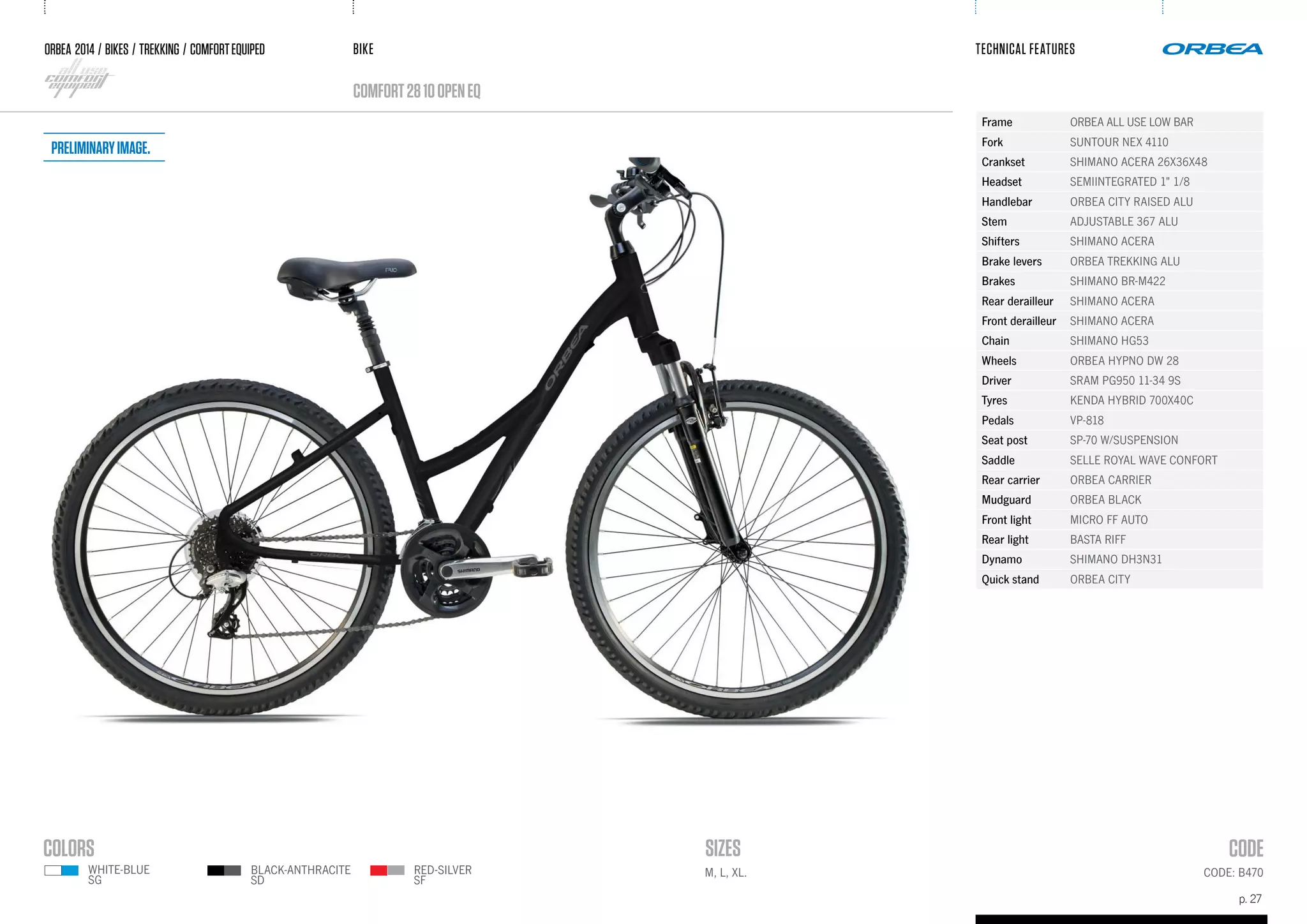 BIKE
p. 27
TECHNICAL FEATURES
CODE: B470M, L, XL.
ORBEA 2014 / BIKES / trekking / comfortequiped
comfort2810openeQ
black-anthracite
sD
RED-SILVER
SF
Frame ORBEA ALL USE LOW BAR
Fork SUNTOUR NEX 4110
Crankset SHIMANO ACERA 26X36X48
Headset SEMIINTEGRATED 1" 1/8
Handlebar ORBEA CITY RAISED ALU
Stem ADJUSTABLE 367 ALU
Shifters SHIMANO ACERA
Brake levers ORBEA TREKKING ALU
Brakes SHIMANO BR-M422
Rear derailleur SHIMANO ACERA
Front derailleur SHIMANO ACERA
Chain SHIMANO HG53
Wheels ORBEA HYPNO DW 28
Driver SRAM PG950 11-34 9S
Tyres KENDA HYBRID 700X40C
Pedals VP-818
Seat post SP-70 W/SUSPENSION
Saddle SELLE ROYAL WAVE CONFORT
Rear carrier ORBEA CARRIER
Mudguard ORBEA BLACK
Front light MICRO FF AUTO
Rear light BASTA RIFF
Dynamo SHIMANO DH3N31
Quick stand ORBEA CITY
white-BLUE
sG
Preliminaryimage.
 