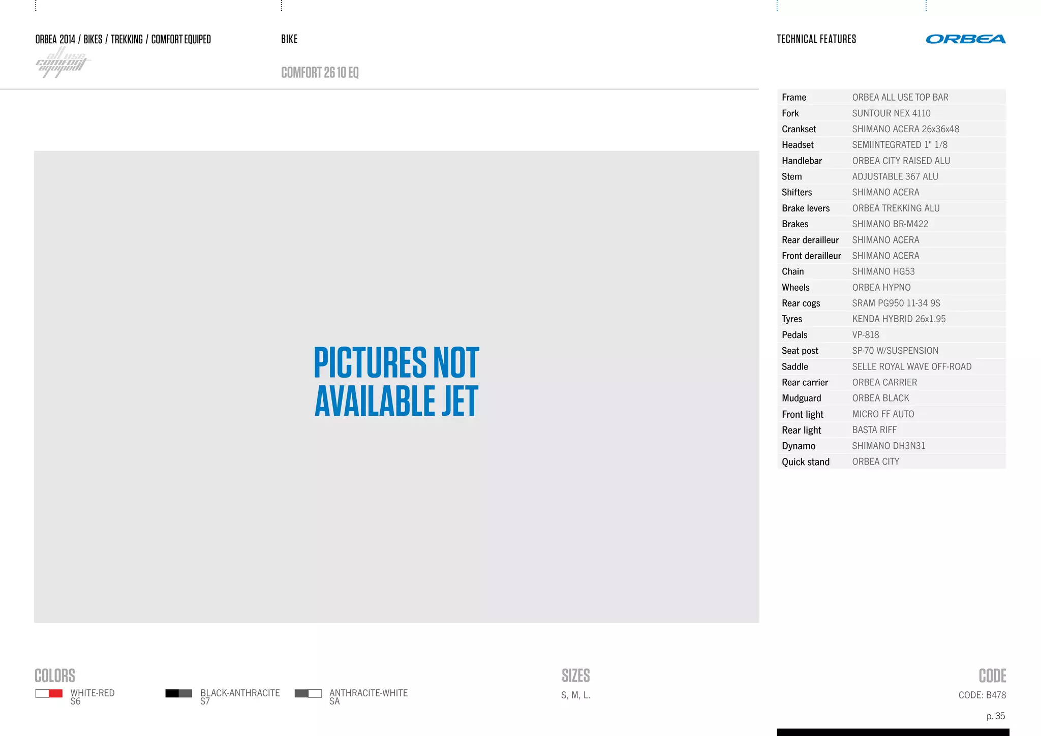 BIKE
p. 35
TECHNICAL FEATURES
CODE: B478
ORBEA 2014 / BIKES / trekking / comfortequiped
comfort2610eQ
PICTURESNOT
AVAILABLEJET
Frame ORBEA ALL USE TOP BAR
Fork SUNTOUR NEX 4110
Crankset SHIMANO ACERA 26x36x48
Headset SEMIINTEGRATED 1" 1/8
Handlebar ORBEA CITY RAISED ALU
Stem ADJUSTABLE 367 ALU
Shifters SHIMANO ACERA
Brake levers ORBEA TREKKING ALU
Brakes SHIMANO BR-M422
Rear derailleur SHIMANO ACERA
Front derailleur SHIMANO ACERA
Chain SHIMANO HG53
Wheels ORBEA HYPNO
Rear cogs SRAM PG950 11-34 9S
Tyres KENDA HYBRID 26x1.95
Pedals VP-818
Seat post SP-70 W/SUSPENSION
Saddle SELLE ROYAL WAVE OFF-ROAD
Rear carrier ORBEA CARRIER
Mudguard ORBEA BLACK
Front light MICRO FF AUTO
Rear light BASTA RIFF
Dynamo SHIMANO DH3N31
Quick stand ORBEA CITY
S, M, L.ANTHRACITE-WHITE
SA
WHITE-RED
S6
BLACK-ANTHRACITE
S7
 